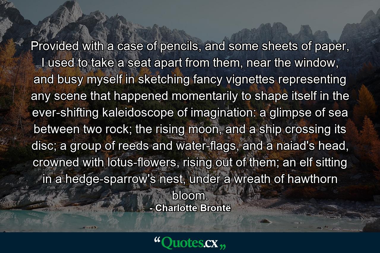 Provided with a case of pencils, and some sheets of paper, I used to take a seat apart from them, near the window, and busy myself in sketching fancy vignettes representing any scene that happened momentarily to shape itself in the ever-shifting kaleidoscope of imagination: a glimpse of sea between two rock; the rising moon, and a ship crossing its disc; a group of reeds and water-flags, and a naiad's head, crowned with lotus-flowers, rising out of them; an elf sitting in a hedge-sparrow's nest, under a wreath of hawthorn bloom. - Quote by Charlotte Brontë