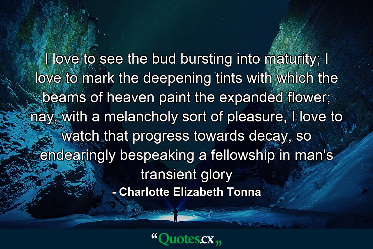 I love to see the bud bursting into maturity; I love to mark the deepening tints with which the beams of heaven paint the expanded flower; nay, with a melancholy sort of pleasure, I love to watch that progress towards decay, so endearingly bespeaking a fellowship in man's transient glory - Quote by Charlotte Elizabeth Tonna