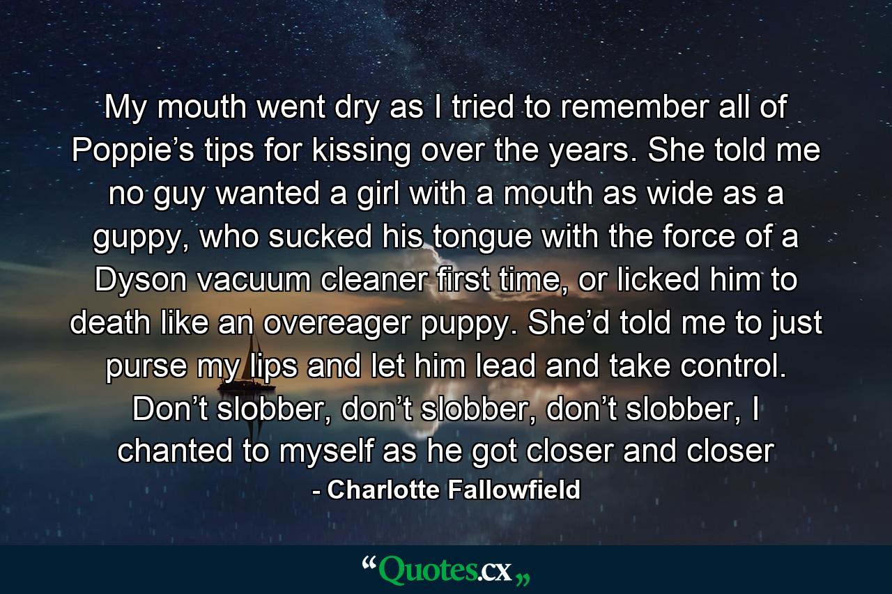 My mouth went dry as I tried to remember all of Poppie’s tips for kissing over the years. She told me no guy wanted a girl with a mouth as wide as a guppy, who sucked his tongue with the force of a Dyson vacuum cleaner first time, or licked him to death like an overeager puppy. She’d told me to just purse my lips and let him lead and take control. Don’t slobber, don’t slobber, don’t slobber, I chanted to myself as he got closer and closer - Quote by Charlotte Fallowfield