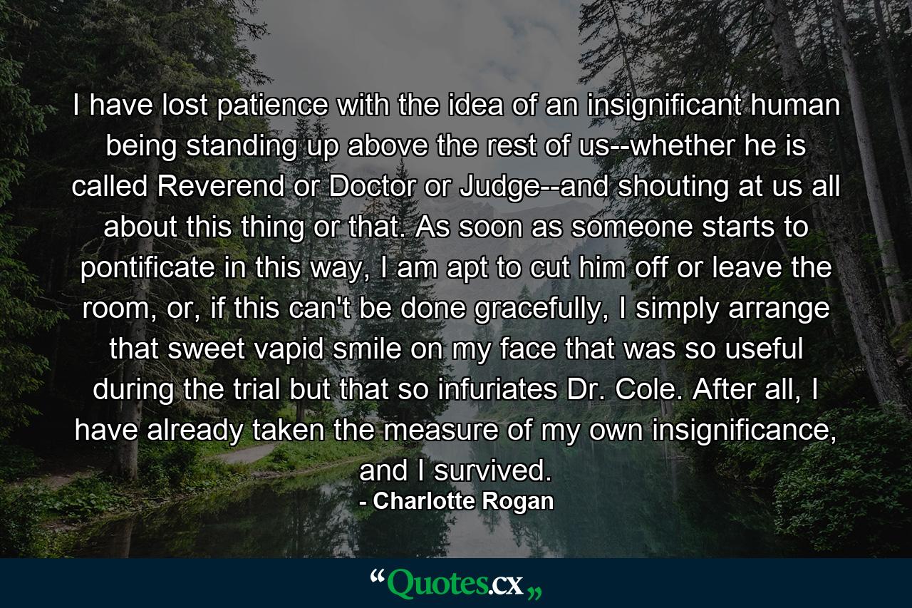 I have lost patience with the idea of an insignificant human being standing up above the rest of us--whether he is called Reverend or Doctor or Judge--and shouting at us all about this thing or that. As soon as someone starts to pontificate in this way, I am apt to cut him off or leave the room, or, if this can't be done gracefully, I simply arrange that sweet vapid smile on my face that was so useful during the trial but that so infuriates Dr. Cole. After all, I have already taken the measure of my own insignificance, and I survived. - Quote by Charlotte Rogan