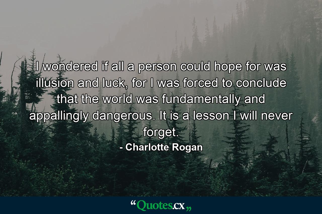 I wondered if all a person could hope for was illusion and luck, for I was forced to conclude that the world was fundamentally and appallingly dangerous. It is a lesson I will never forget. - Quote by Charlotte Rogan