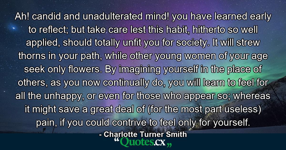 Ah! candid and unadulterated mind! you have learned early to reflect; but take care lest this habit, hitherto so well applied, should totally unfit you for society. It will strew thorns in your path, while other young women of your age seek only flowers. By imagining yourself in the place of others, as you now continually do, you will learn to feel for all the unhappy, or even for those who appear so; whereas it might save a great deal of (for the most part useless) pain, if you could contrive to feel only for yourself. - Quote by Charlotte Turner Smith