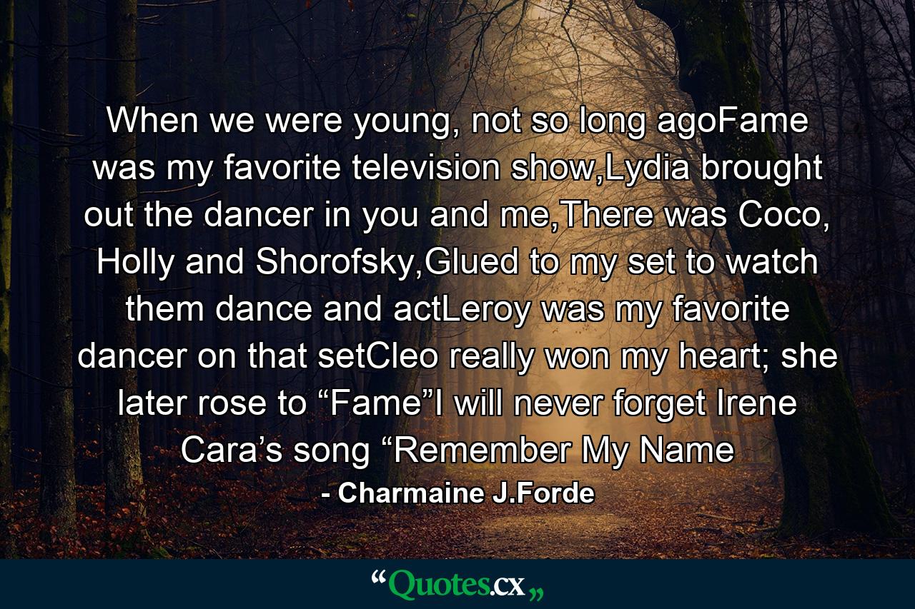 When we were young, not so long agoFame was my favorite television show,Lydia brought out the dancer in you and me,There was Coco, Holly and Shorofsky,Glued to my set to watch them dance and actLeroy was my favorite dancer on that setCleo really won my heart; she later rose to “Fame”I will never forget Irene Cara’s song “Remember My Name - Quote by Charmaine J.Forde