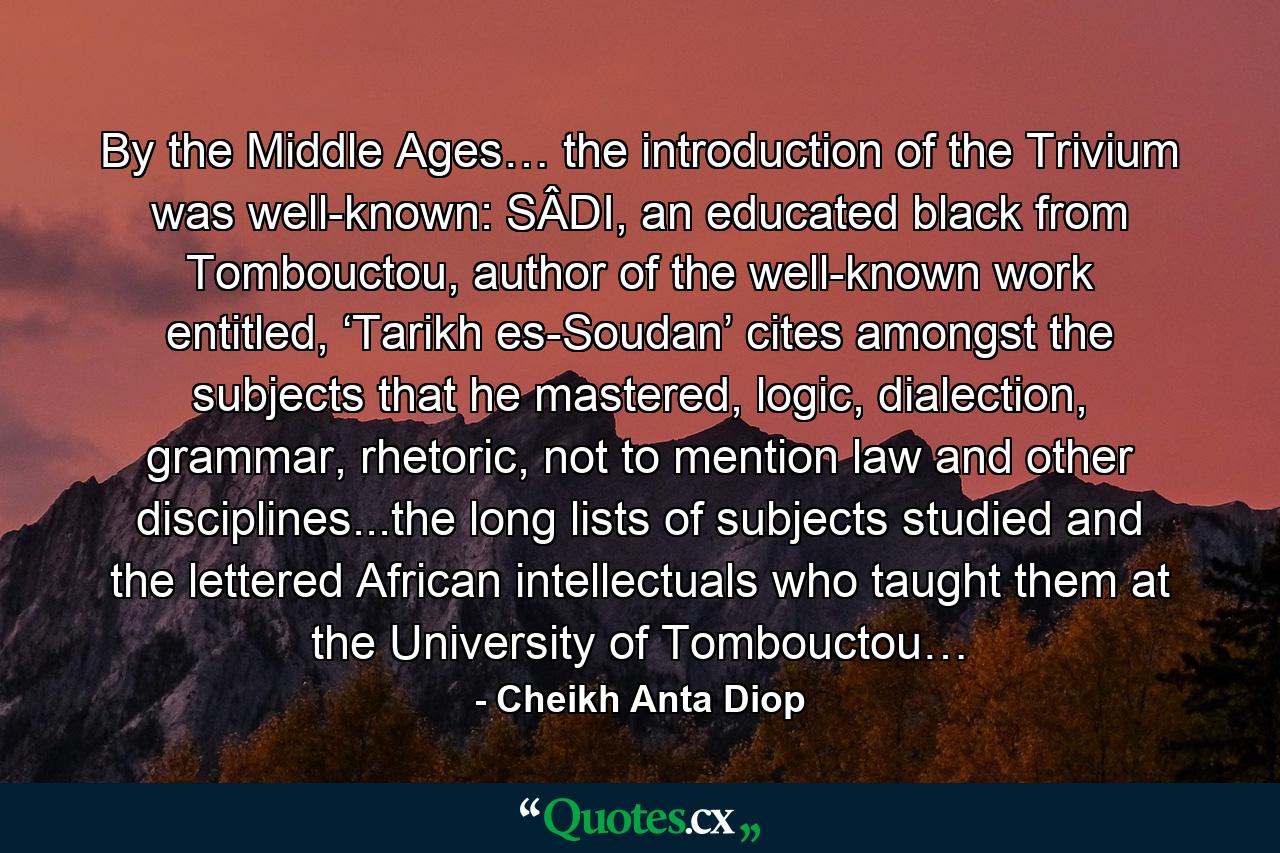 By the Middle Ages… the introduction of the Trivium was well-known: SÂDI, an educated black from Tombouctou, author of the well-known work entitled, ‘Tarikh es-Soudan’ cites amongst the subjects that he mastered, logic, dialection, grammar, rhetoric, not to mention law and other disciplines...the long lists of subjects studied and the lettered African intellectuals who taught them at the University of Tombouctou… - Quote by Cheikh Anta Diop