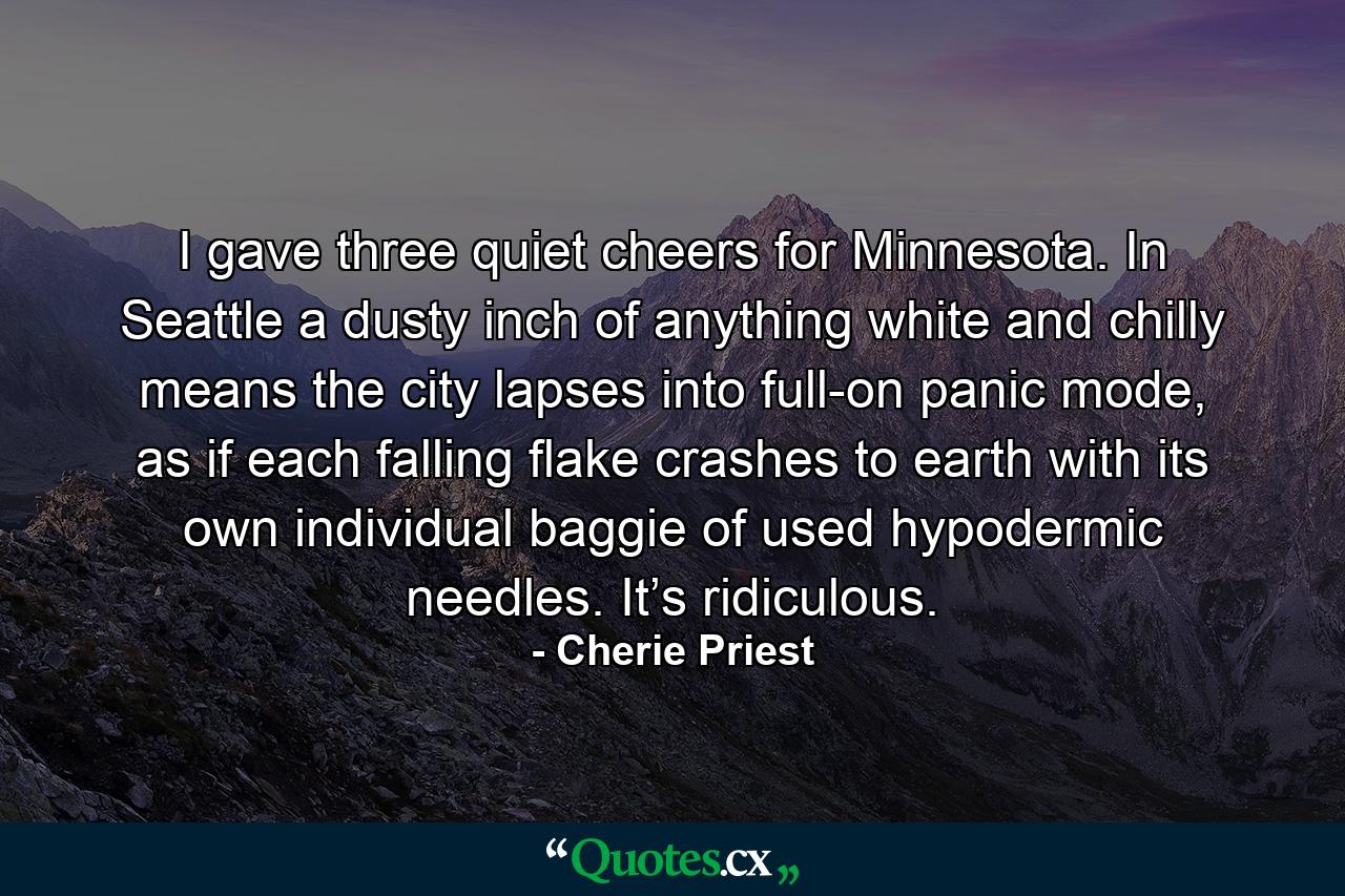 I gave three quiet cheers for Minnesota. In Seattle a dusty inch of anything white and chilly means the city lapses into full-on panic mode, as if each falling flake crashes to earth with its own individual baggie of used hypodermic needles. It’s ridiculous. - Quote by Cherie Priest