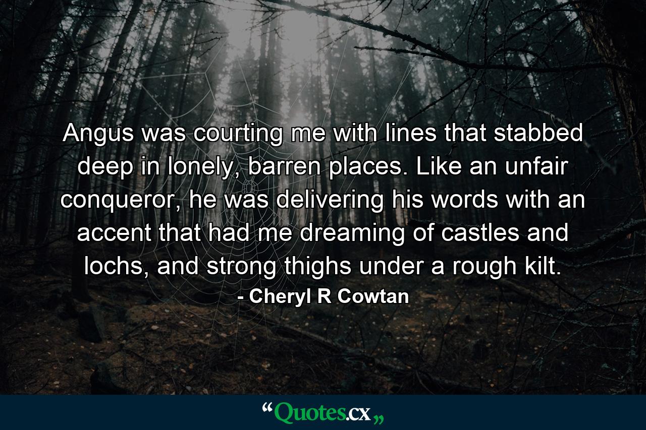 Angus was courting me with lines that stabbed deep in lonely, barren places. Like an unfair conqueror, he was delivering his words with an accent that had me dreaming of castles and lochs, and strong thighs under a rough kilt. - Quote by Cheryl R Cowtan