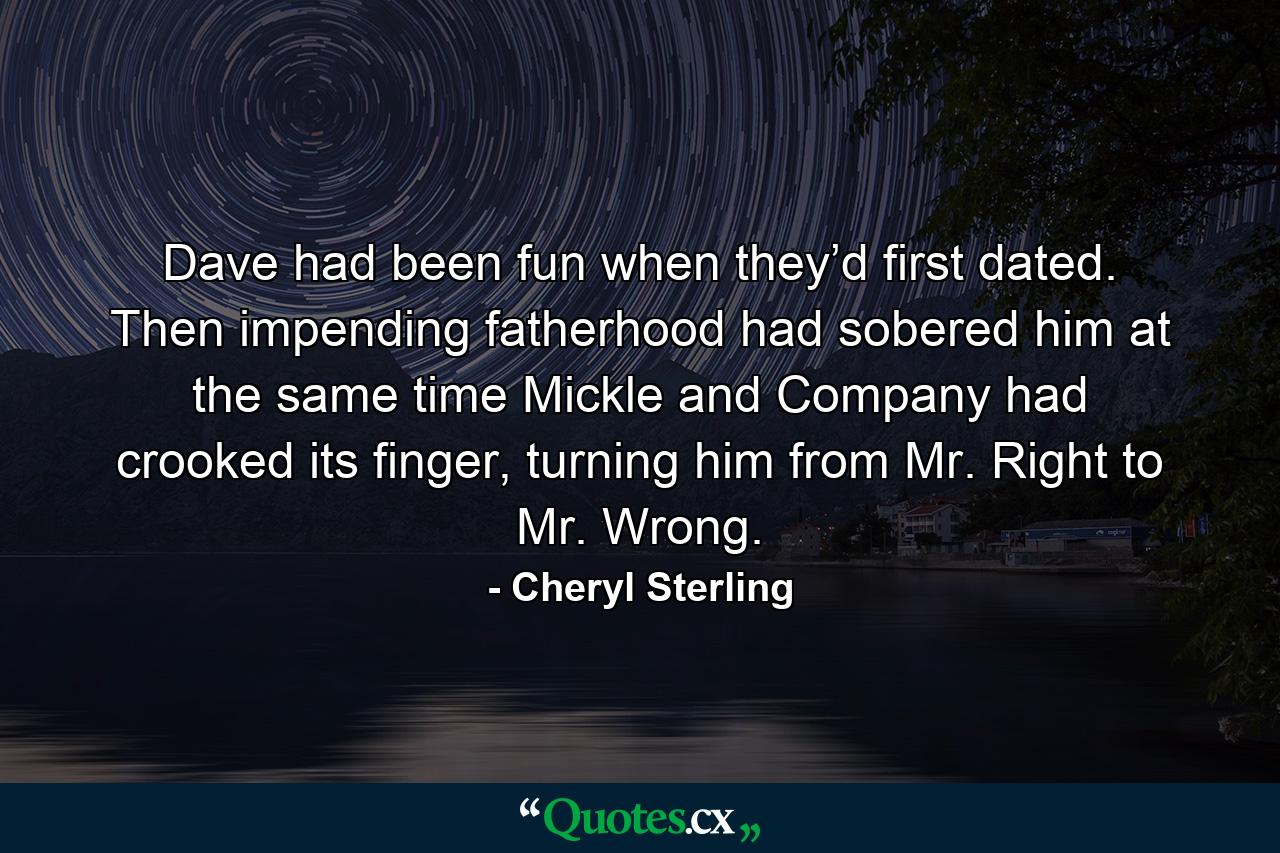 Dave had been fun when they’d first dated. Then impending fatherhood had sobered him at the same time Mickle and Company had crooked its finger, turning him from Mr. Right to Mr. Wrong. - Quote by Cheryl Sterling