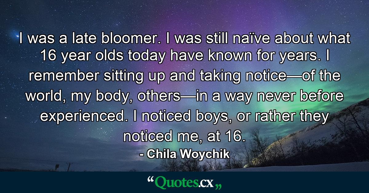 I was a late bloomer. I was still naïve about what 16 year olds today have known for years. I remember sitting up and taking notice—of the world, my body, others—in a way never before experienced. I noticed boys, or rather they noticed me, at 16. - Quote by Chila Woychik