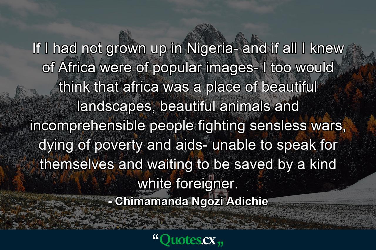 If I had not grown up in Nigeria- and if all I knew of Africa were of popular images- I too would think that africa was a place of beautiful landscapes, beautiful animals and incomprehensible people fighting sensless wars, dying of poverty and aids- unable to speak for themselves and waiting to be saved by a kind white foreigner. - Quote by Chimamanda Ngozi Adichie