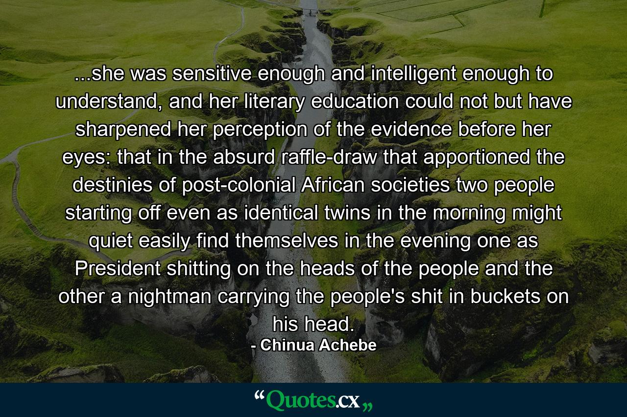 ...she was sensitive enough and intelligent enough to understand, and her literary education could not but have sharpened her perception of the evidence before her eyes: that in the absurd raffle-draw that apportioned the destinies of post-colonial African societies two people starting off even as identical twins in the morning might quiet easily find themselves in the evening one as President shitting on the heads of the people and the other a nightman carrying the people's shit in buckets on his head. - Quote by Chinua Achebe