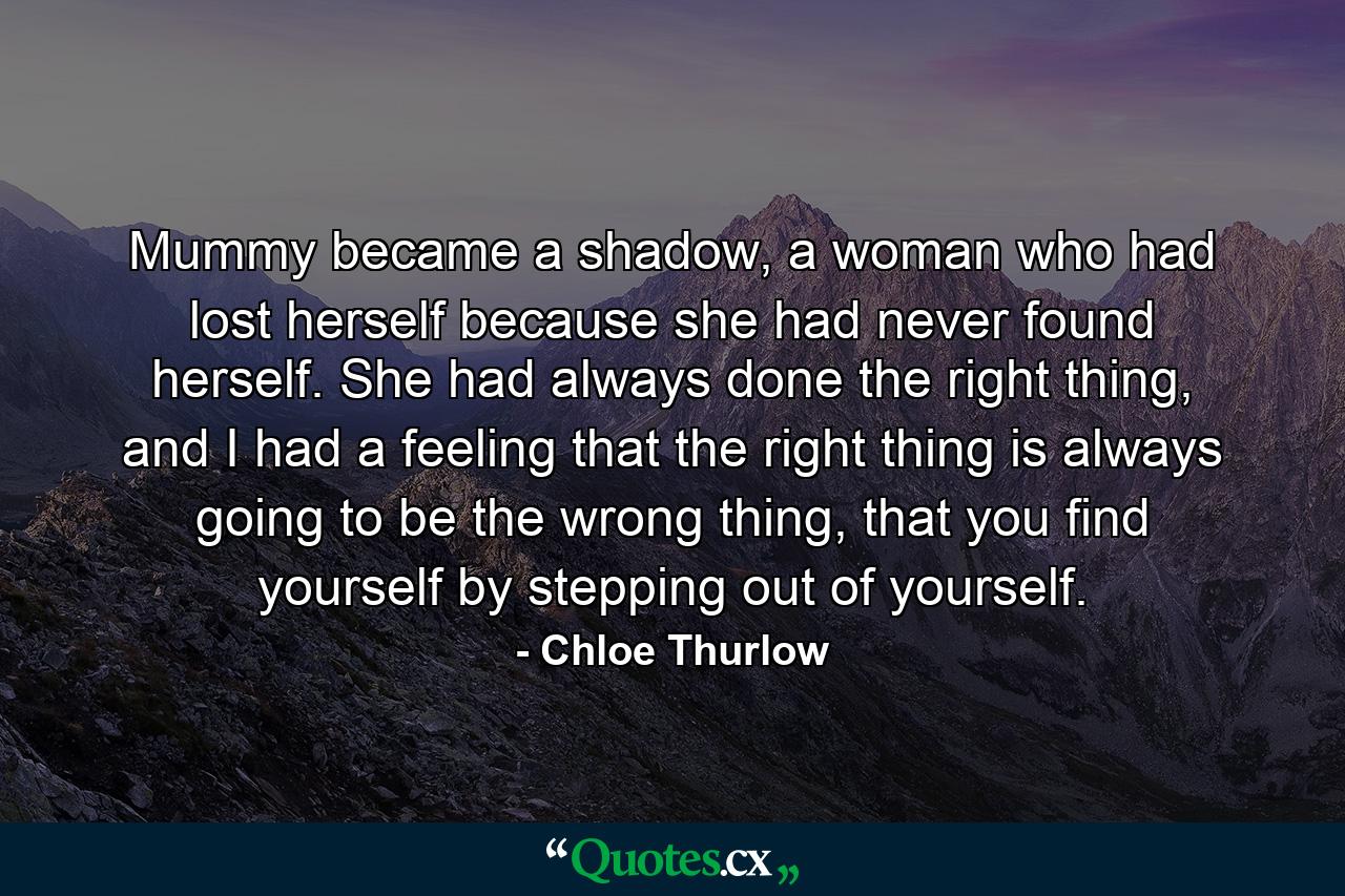 Mummy became a shadow, a woman who had lost herself because she had never found herself. She had always done the right thing, and I had a feeling that the right thing is always going to be the wrong thing, that you find yourself by stepping out of yourself. - Quote by Chloe Thurlow