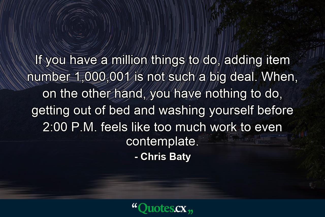 If you have a million things to do, adding item number 1,000,001 is not such a big deal. When, on the other hand, you have nothing to do, getting out of bed and washing yourself before 2:00 P.M. feels like too much work to even contemplate. - Quote by Chris Baty