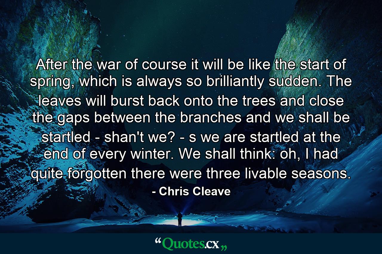 After the war of course it will be like the start of spring, which is always so brilliantly sudden. The leaves will burst back onto the trees and close the gaps between the branches and we shall be startled - shan't we? - s we are startled at the end of every winter. We shall think: oh, I had quite forgotten there were three livable seasons. - Quote by Chris Cleave