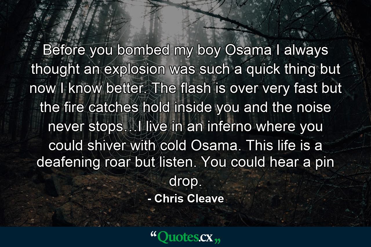 Before you bombed my boy Osama I always thought an explosion was such a quick thing but now I know better. The flash is over very fast but the fire catches hold inside you and the noise never stops…I live in an inferno where you could shiver with cold Osama. This life is a deafening roar but listen. You could hear a pin drop. - Quote by Chris Cleave