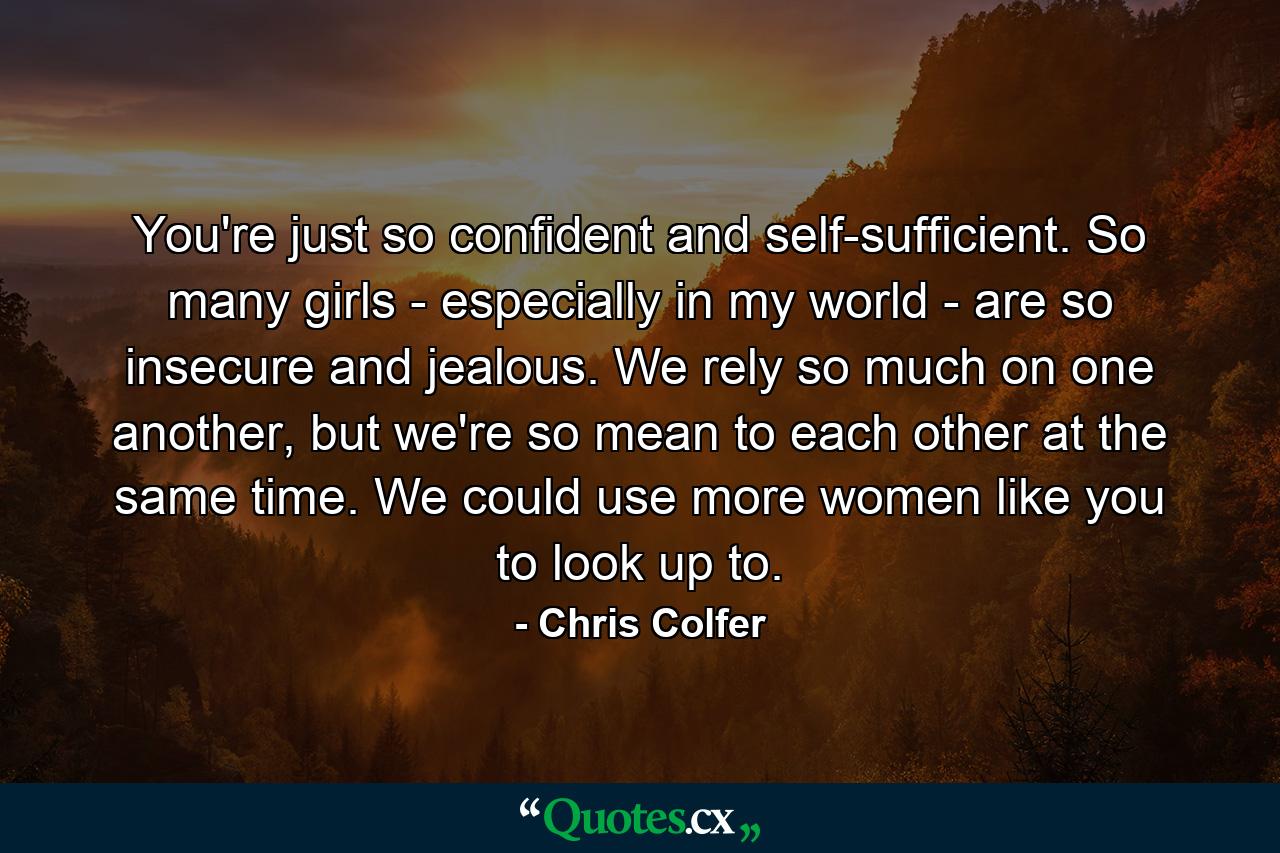 You're just so confident and self-sufficient. So many girls - especially in my world - are so insecure and jealous. We rely so much on one another, but we're so mean to each other at the same time. We could use more women like you to look up to. - Quote by Chris Colfer