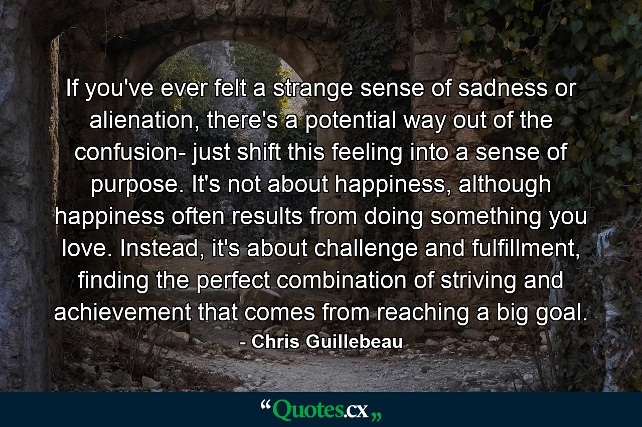 If you've ever felt a strange sense of sadness or alienation, there's a potential way out of the confusion- just shift this feeling into a sense of purpose. It's not about happiness, although happiness often results from doing something you love. Instead, it's about challenge and fulfillment, finding the perfect combination of striving and achievement that comes from reaching a big goal. - Quote by Chris Guillebeau