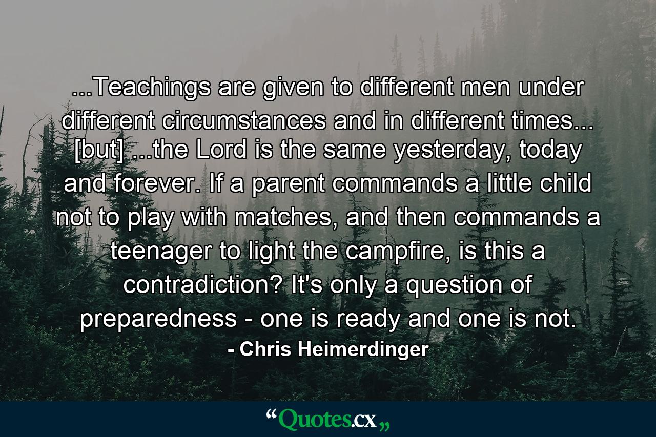 ...Teachings are given to different men under different circumstances and in different times... [but] ...the Lord is the same yesterday, today and forever. If a parent commands a little child not to play with matches, and then commands a teenager to light the campfire, is this a contradiction? It's only a question of preparedness - one is ready and one is not. - Quote by Chris Heimerdinger