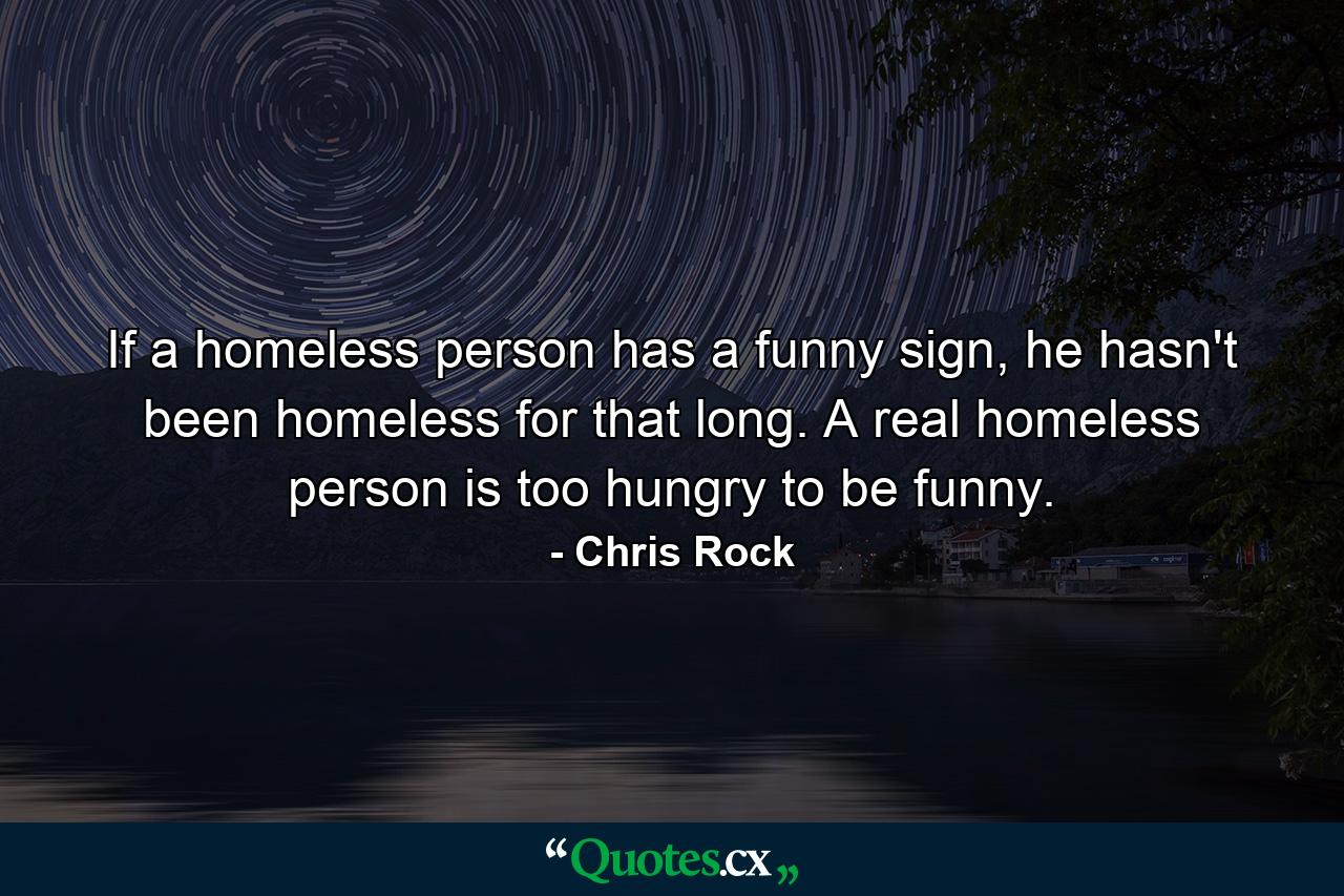 If a homeless person has a funny sign, he hasn't been homeless for that long. A real homeless person is too hungry to be funny. - Quote by Chris Rock