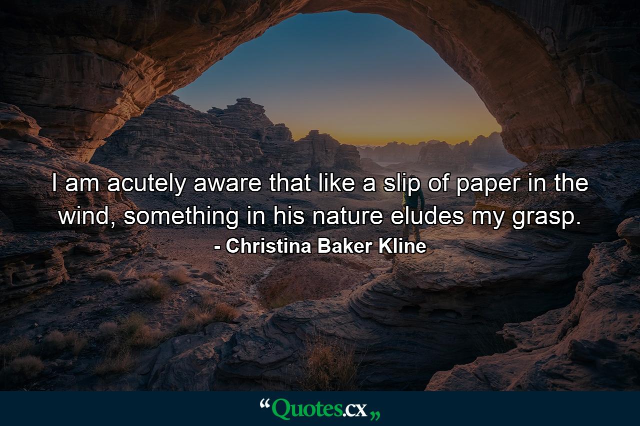 I am acutely aware that like a slip of paper in the wind, something in his nature eludes my grasp. - Quote by Christina Baker Kline