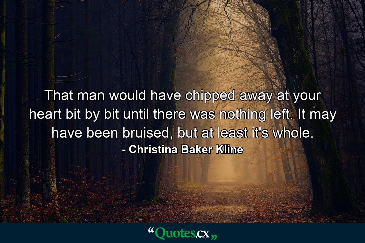 That man would have chipped away at your heart bit by bit until there was nothing left. It may have been bruised, but at least it's whole. - Quote by Christina Baker Kline