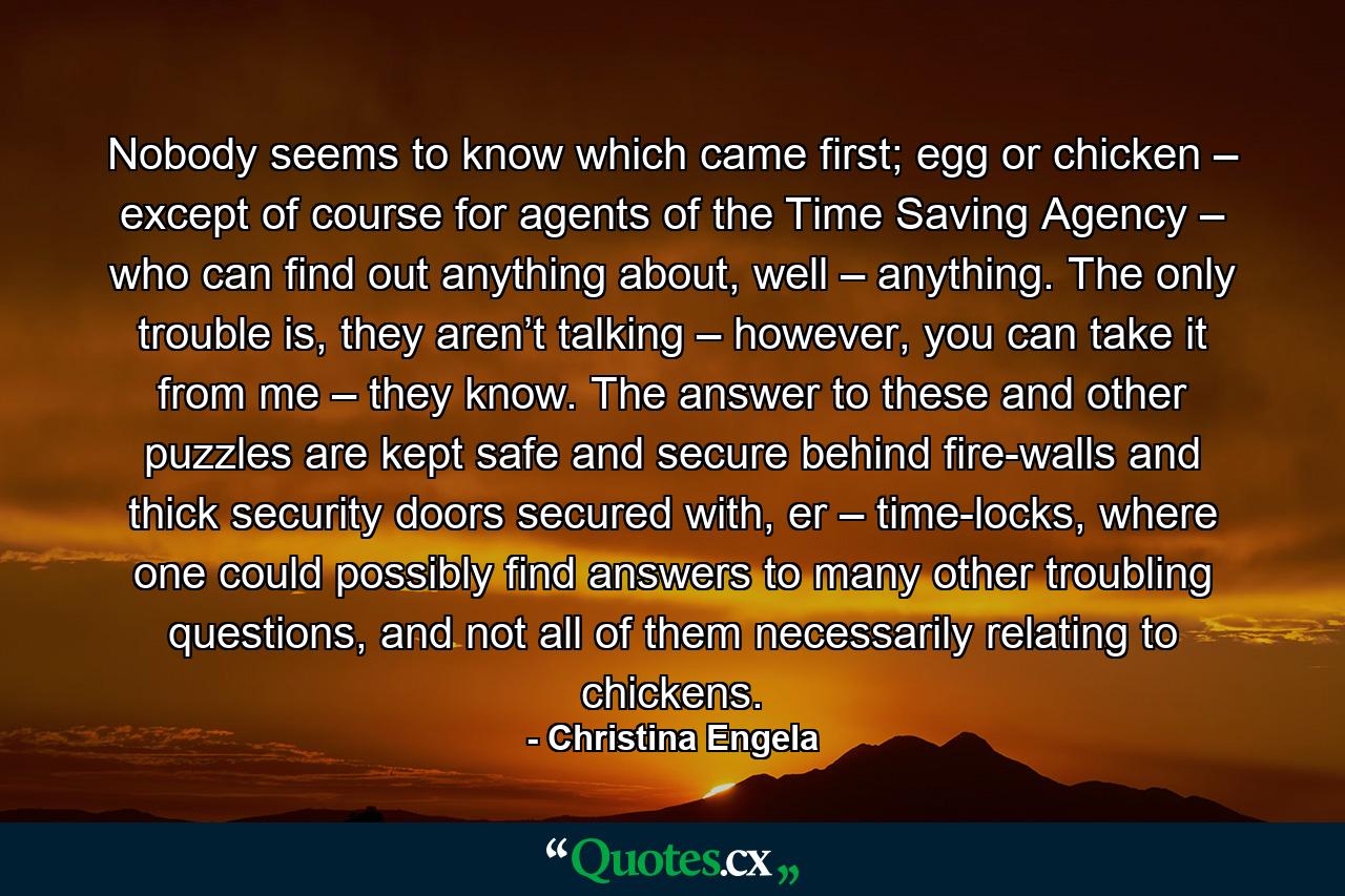 Nobody seems to know which came first; egg or chicken – except of course for agents of the Time Saving Agency – who can find out anything about, well – anything. The only trouble is, they aren’t talking – however, you can take it from me – they know. The answer to these and other puzzles are kept safe and secure behind fire-walls and thick security doors secured with, er – time-locks, where one could possibly find answers to many other troubling questions, and not all of them necessarily relating to chickens. - Quote by Christina Engela