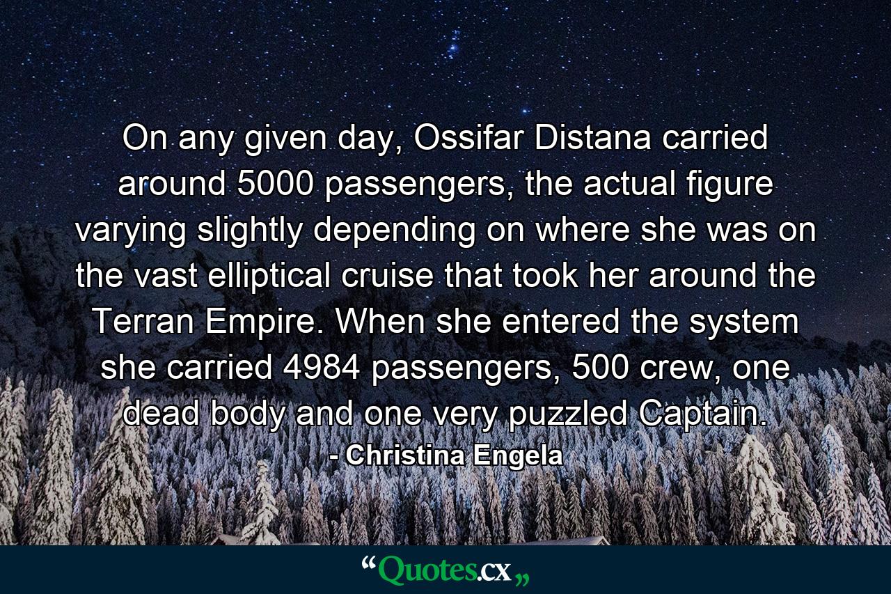 On any given day, Ossifar Distana carried around 5000 passengers, the actual figure varying slightly depending on where she was on the vast elliptical cruise that took her around the Terran Empire. When she entered the system she carried 4984 passengers, 500 crew, one dead body and one very puzzled Captain. - Quote by Christina Engela