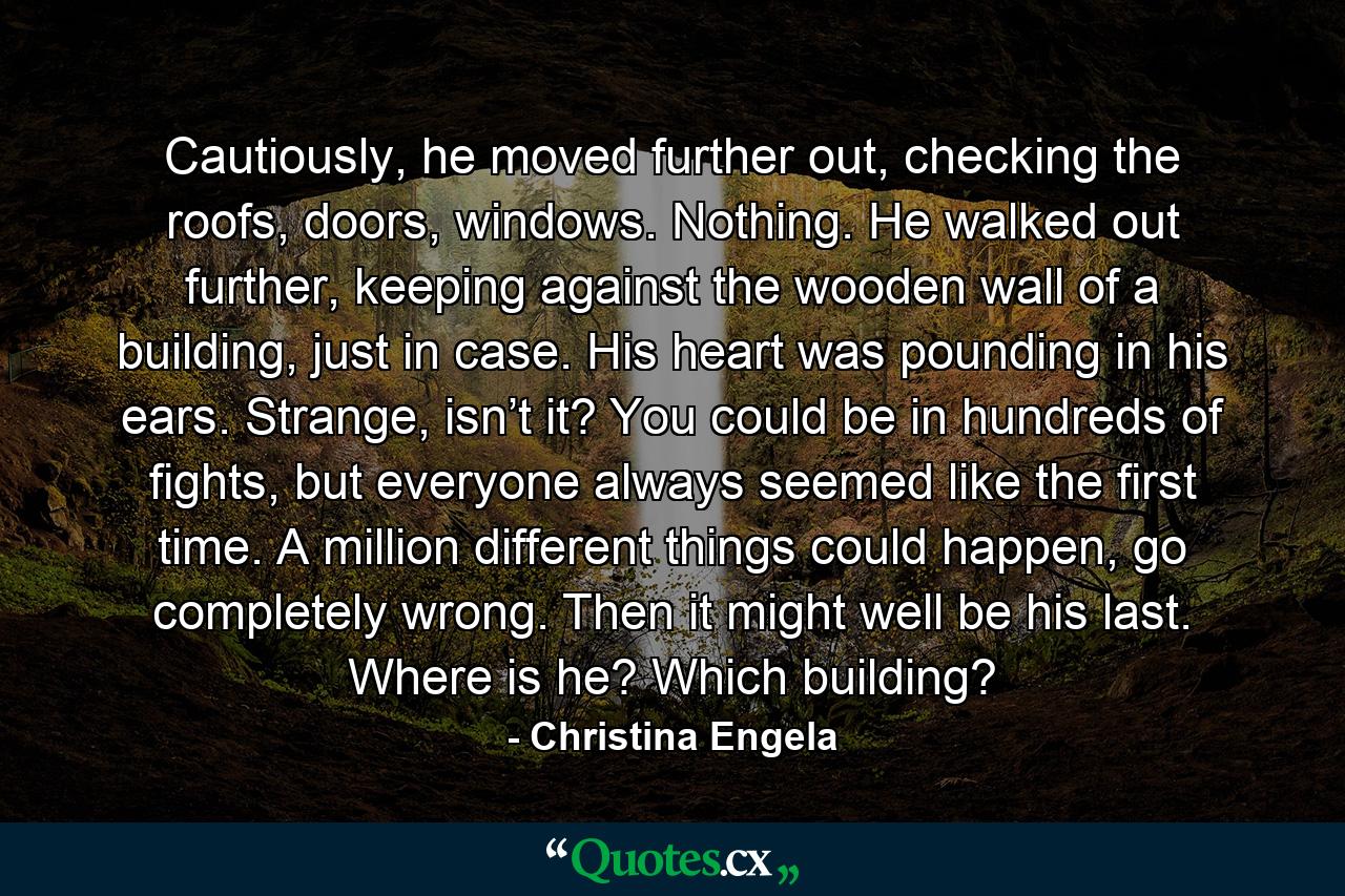 Cautiously, he moved further out, checking the roofs, doors, windows. Nothing. He walked out further, keeping against the wooden wall of a building, just in case. His heart was pounding in his ears. Strange, isn’t it? You could be in hundreds of fights, but everyone always seemed like the first time. A million different things could happen, go completely wrong. Then it might well be his last. Where is he? Which building? - Quote by Christina Engela