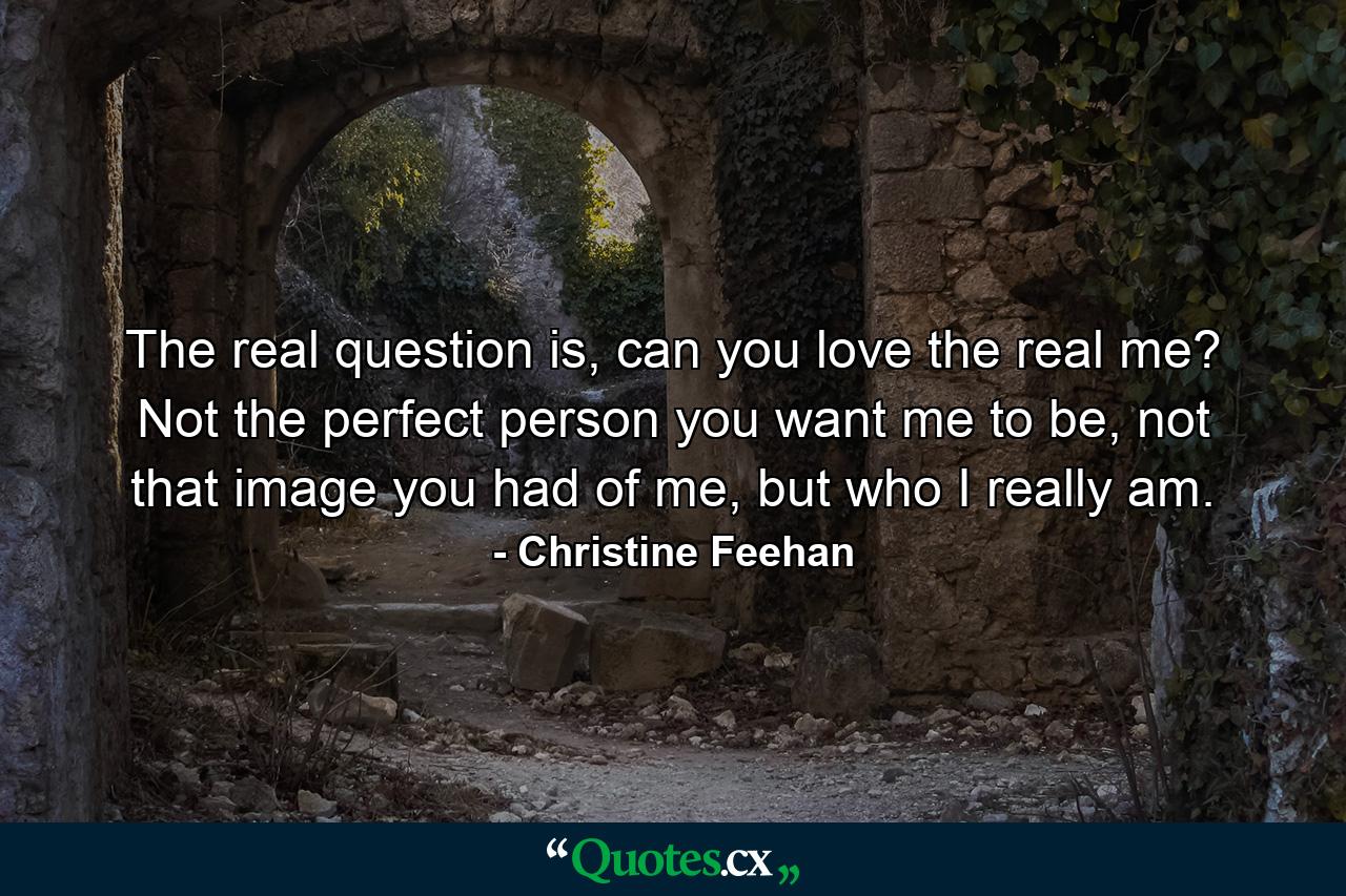 The real question is, can you love the real me? Not the perfect person you want me to be, not that image you had of me, but who I really am. - Quote by Christine Feehan