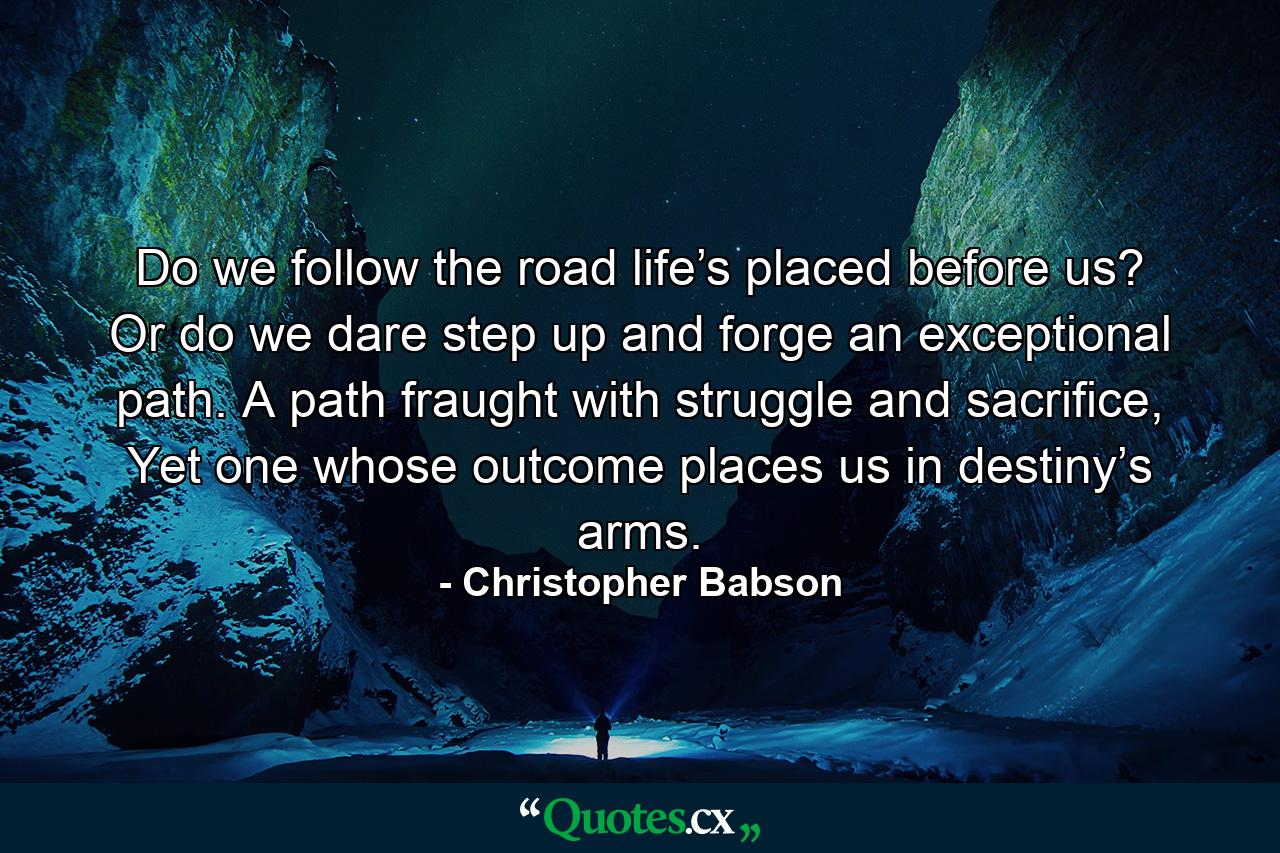 Do we follow the road life’s placed before us? Or do we dare step up and forge an exceptional path. A path fraught with struggle and sacrifice, Yet one whose outcome places us in destiny’s arms. - Quote by Christopher Babson