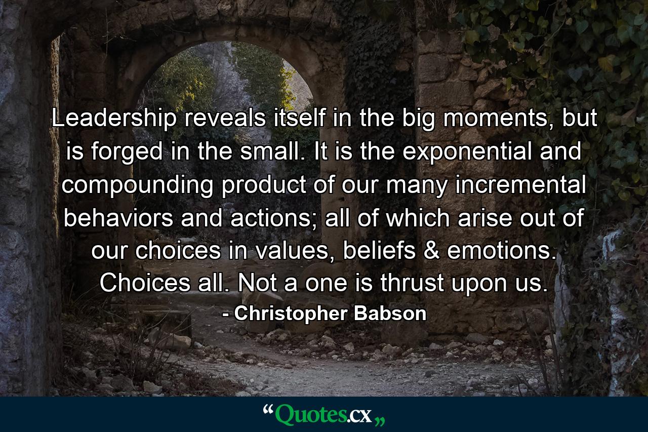 Leadership reveals itself in the big moments, but is forged in the small. It is the exponential and compounding product of our many incremental behaviors and actions; all of which arise out of our choices in values, beliefs & emotions. Choices all. Not a one is thrust upon us. - Quote by Christopher Babson