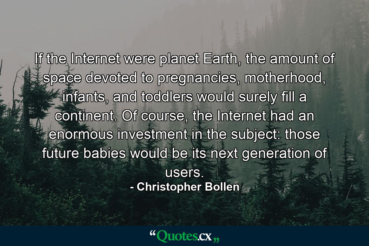 If the Internet were planet Earth, the amount of space devoted to pregnancies, motherhood, infants, and toddlers would surely fill a continent. Of course, the Internet had an enormous investment in the subject: those future babies would be its next generation of users. - Quote by Christopher Bollen