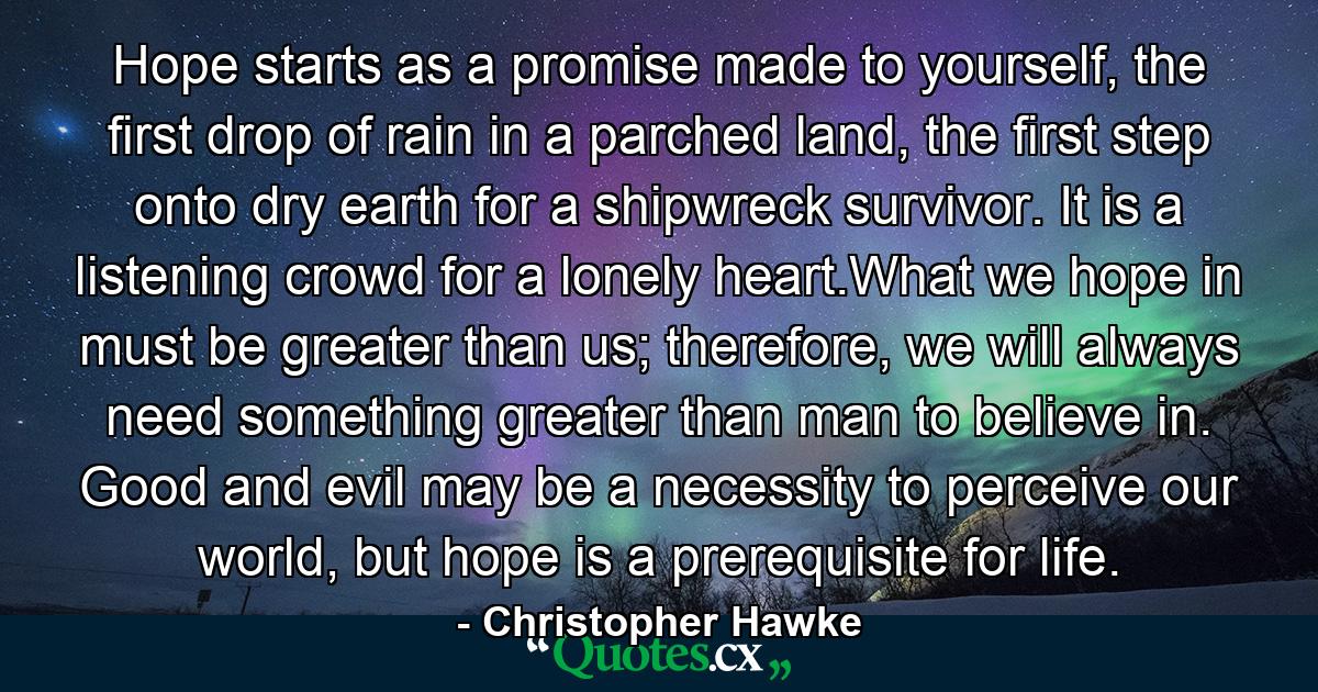 Hope starts as a promise made to yourself, the first drop of rain in a parched land, the first step onto dry earth for a shipwreck survivor. It is a listening crowd for a lonely heart.What we hope in must be greater than us; therefore, we will always need something greater than man to believe in. Good and evil may be a necessity to perceive our world, but hope is a prerequisite for life. - Quote by Christopher Hawke