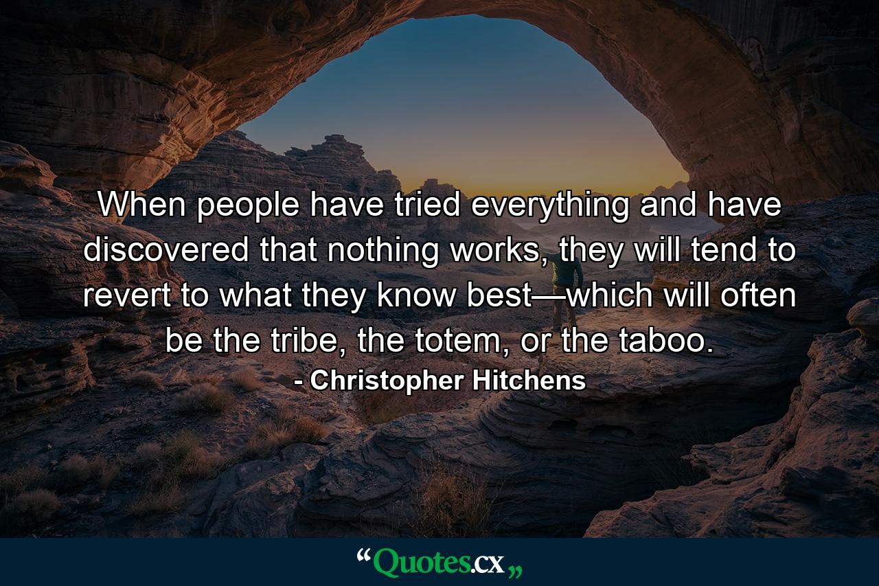 When people have tried everything and have discovered that nothing works, they will tend to revert to what they know best—which will often be the tribe, the totem, or the taboo. - Quote by Christopher Hitchens