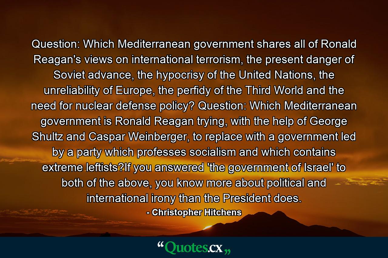 Question: Which Mediterranean government shares all of Ronald Reagan's views on international terrorism, the present danger of Soviet advance, the hypocrisy of the United Nations, the unreliability of Europe, the perfidy of the Third World and the need for nuclear defense policy? Question: Which Mediterranean government is Ronald Reagan trying, with the help of George Shultz and Caspar Weinberger, to replace with a government led by a party which professes socialism and which contains extreme leftists?If you answered 'the government of Israel' to both of the above, you know more about political and international irony than the President does. - Quote by Christopher Hitchens