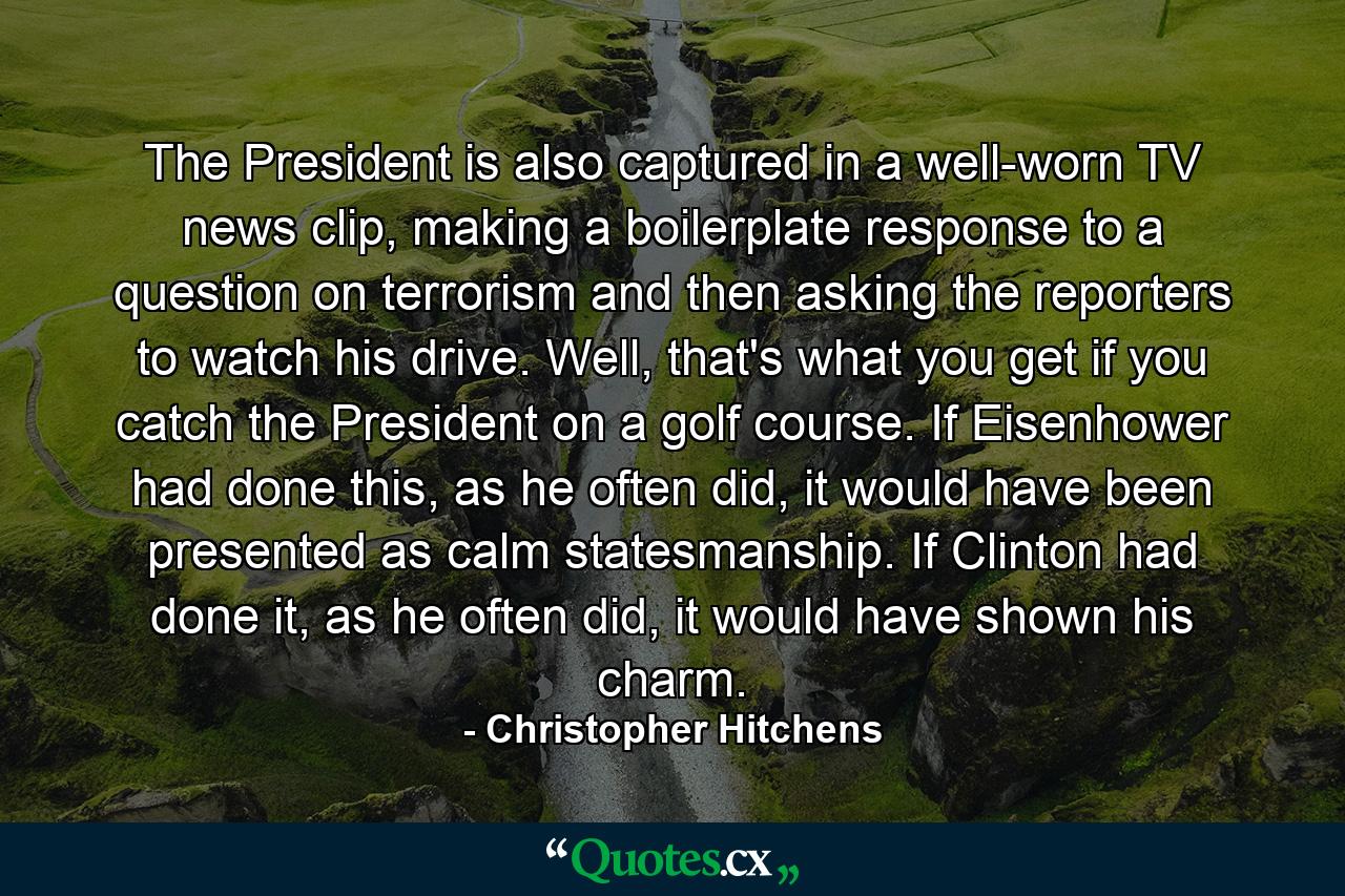 The President is also captured in a well-worn TV news clip, making a boilerplate response to a question on terrorism and then asking the reporters to watch his drive. Well, that's what you get if you catch the President on a golf course. If Eisenhower had done this, as he often did, it would have been presented as calm statesmanship. If Clinton had done it, as he often did, it would have shown his charm. - Quote by Christopher Hitchens