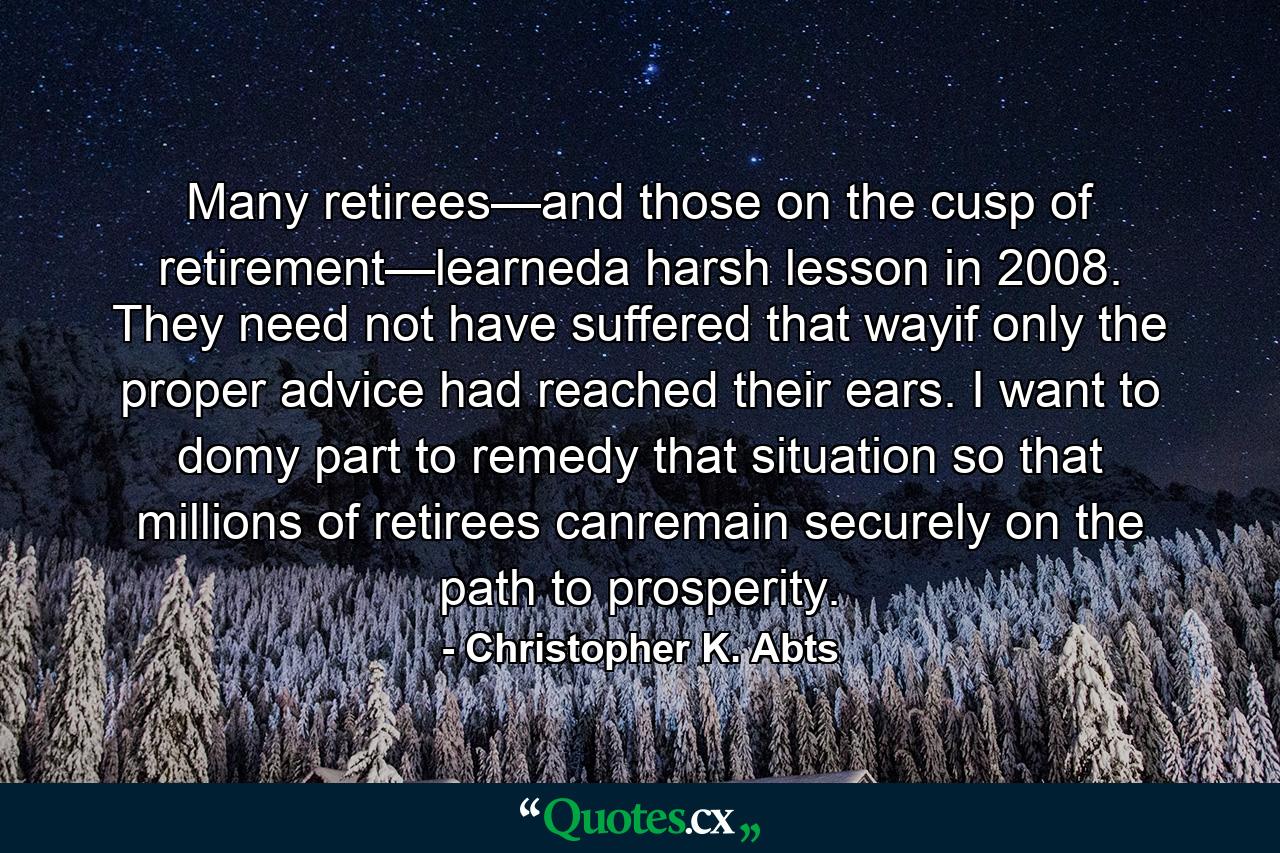 Many retirees—and those on the cusp of retirement—learneda harsh lesson in 2008. They need not have suffered that wayif only the proper advice had reached their ears. I want to domy part to remedy that situation so that millions of retirees canremain securely on the path to prosperity. - Quote by Christopher K. Abts