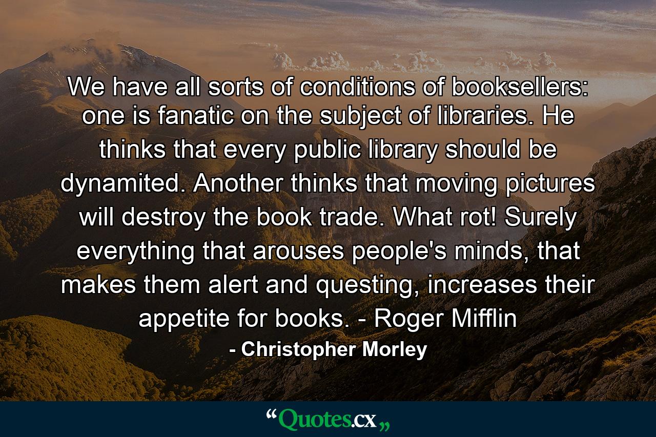 We have all sorts of conditions of booksellers: one is fanatic on the subject of libraries. He thinks that every public library should be dynamited. Another thinks that moving pictures will destroy the book trade. What rot! Surely everything that arouses people's minds, that makes them alert and questing, increases their appetite for books. - Roger Mifflin - Quote by Christopher Morley