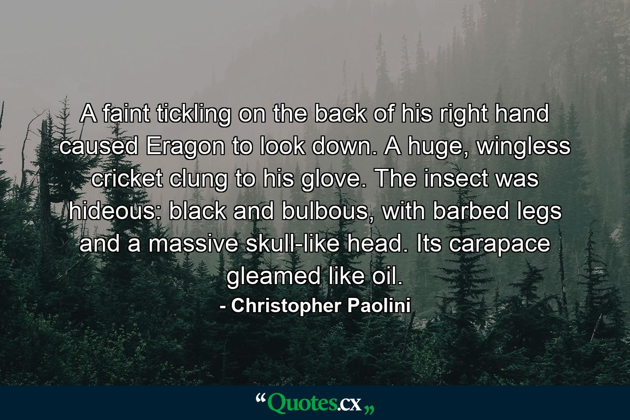 A faint tickling on the back of his right hand caused Eragon to look down. A huge, wingless cricket clung to his glove. The insect was hideous: black and bulbous, with barbed legs and a massive skull-like head. Its carapace gleamed like oil. - Quote by Christopher Paolini