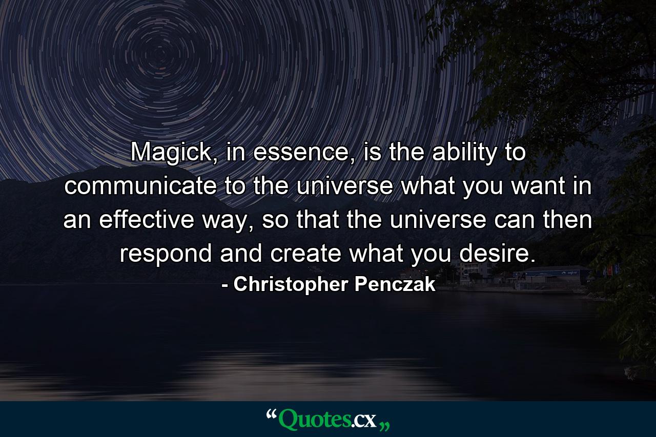 Magick, in essence, is the ability to communicate to the universe what you want in an effective way, so that the universe can then respond and create what you desire. - Quote by Christopher Penczak