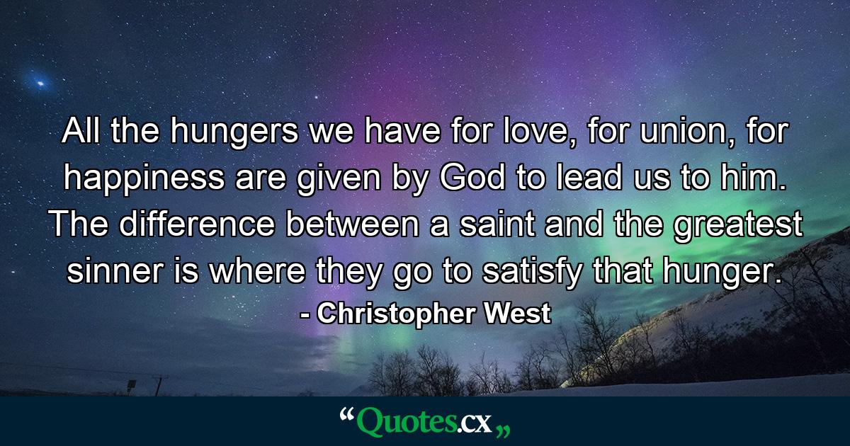 All the hungers we have for love, for union, for happiness are given by God to lead us to him. The difference between a saint and the greatest sinner is where they go to satisfy that hunger. - Quote by Christopher West