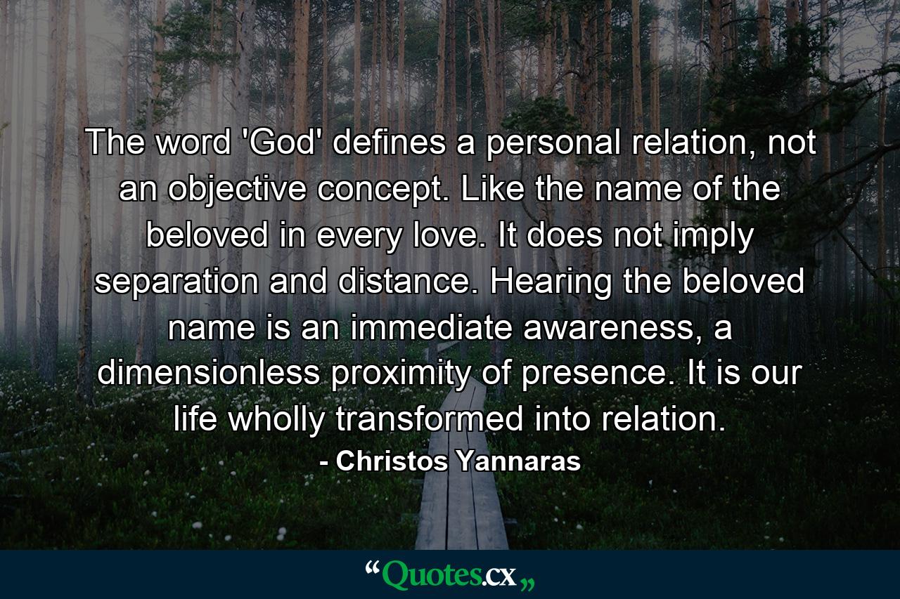 The word 'God' defines a personal relation, not an objective concept. Like the name of the beloved in every love. It does not imply separation and distance. Hearing the beloved name is an immediate awareness, a dimensionless proximity of presence. It is our life wholly transformed into relation. - Quote by Christos Yannaras