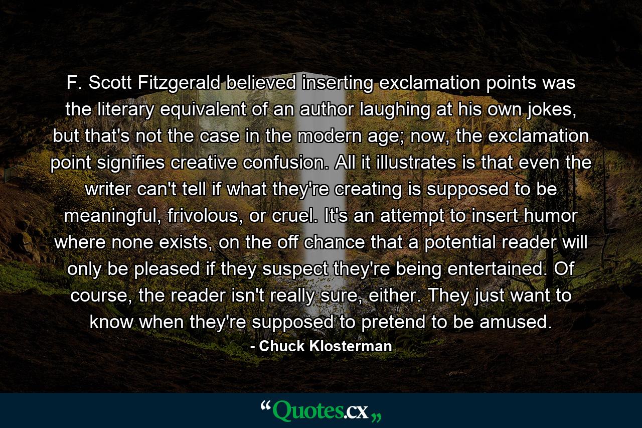 F. Scott Fitzgerald believed inserting exclamation points was the literary equivalent of an author laughing at his own jokes, but that's not the case in the modern age; now, the exclamation point signifies creative confusion. All it illustrates is that even the writer can't tell if what they're creating is supposed to be meaningful, frivolous, or cruel. It's an attempt to insert humor where none exists, on the off chance that a potential reader will only be pleased if they suspect they're being entertained. Of course, the reader isn't really sure, either. They just want to know when they're supposed to pretend to be amused. - Quote by Chuck Klosterman