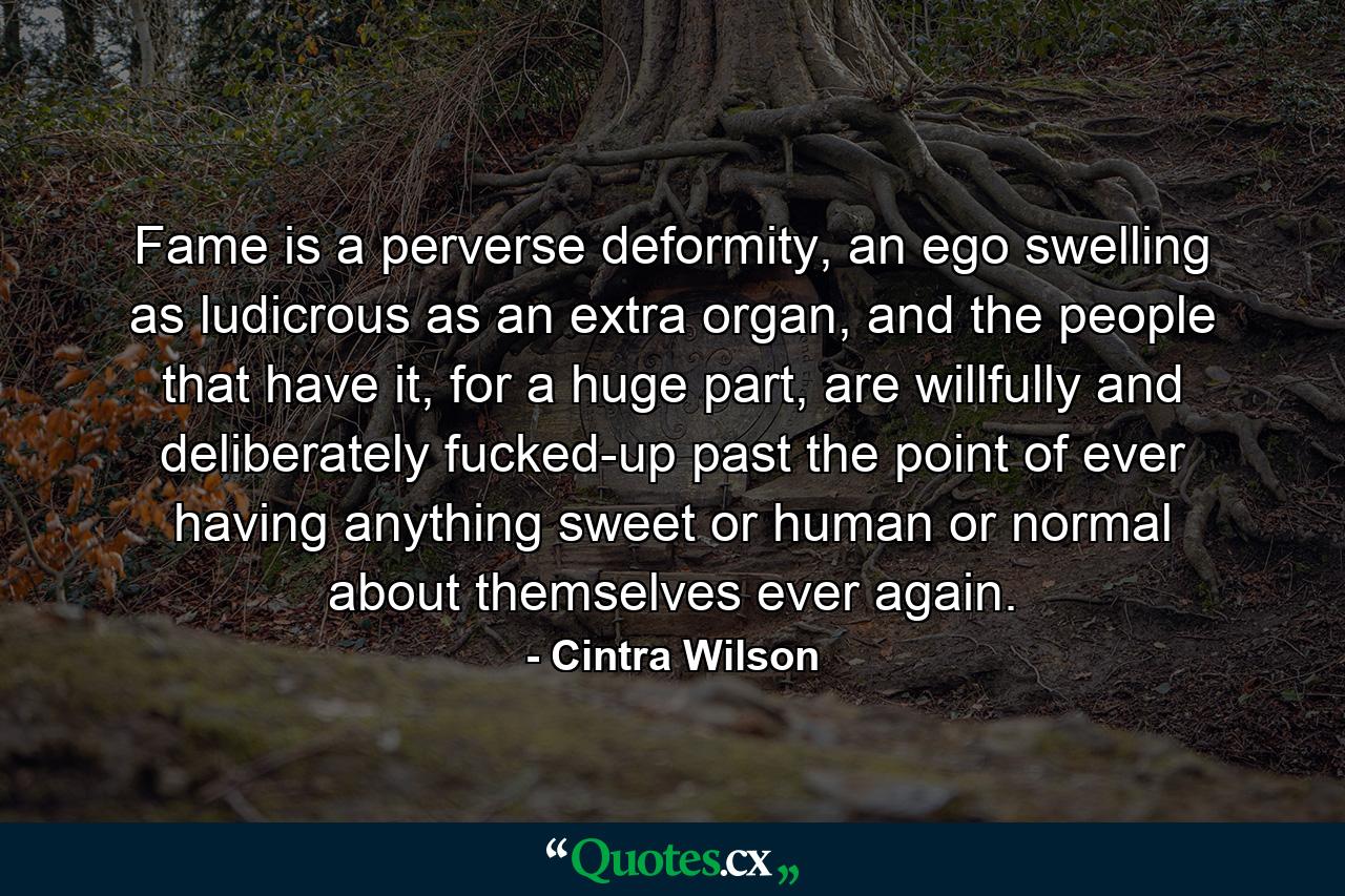 Fame is a perverse deformity, an ego swelling as ludicrous as an extra organ, and the people that have it, for a huge part, are willfully and deliberately fucked-up past the point of ever having anything sweet or human or normal about themselves ever again. - Quote by Cintra Wilson