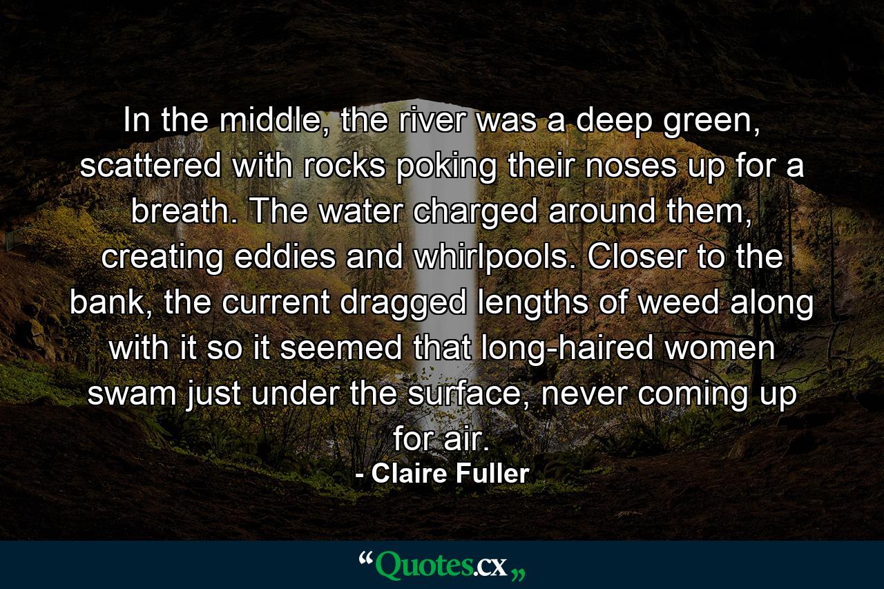 In the middle, the river was a deep green, scattered with rocks poking their noses up for a breath. The water charged around them, creating eddies and whirlpools. Closer to the bank, the current dragged lengths of weed along with it so it seemed that long-haired women swam just under the surface, never coming up for air. - Quote by Claire Fuller