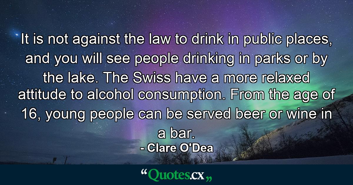 It is not against the law to drink in public places, and you will see people drinking in parks or by the lake. The Swiss have a more relaxed attitude to alcohol consumption. From the age of 16, young people can be served beer or wine in a bar. - Quote by Clare O'Dea