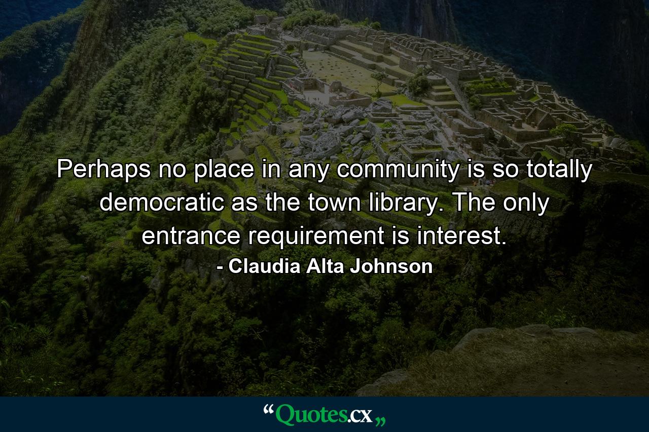 Perhaps no place in any community is so totally democratic as the town library. The only entrance requirement is interest. - Quote by Claudia Alta Johnson