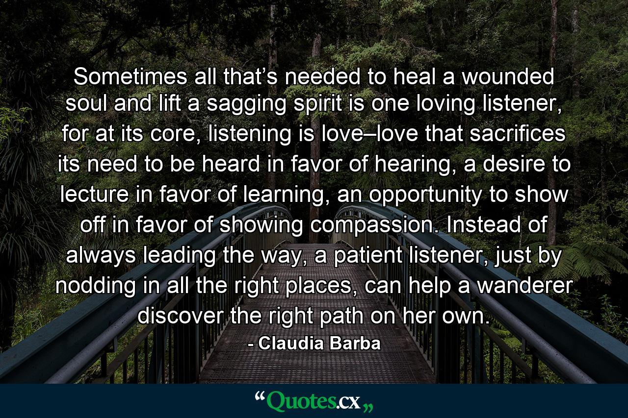 Sometimes all that’s needed to heal a wounded soul and lift a sagging spirit is one loving listener, for at its core, listening is love–love that sacrifices its need to be heard in favor of hearing, a desire to lecture in favor of learning, an opportunity to show off in favor of showing compassion. Instead of always leading the way, a patient listener, just by nodding in all the right places, can help a wanderer discover the right path on her own. - Quote by Claudia Barba