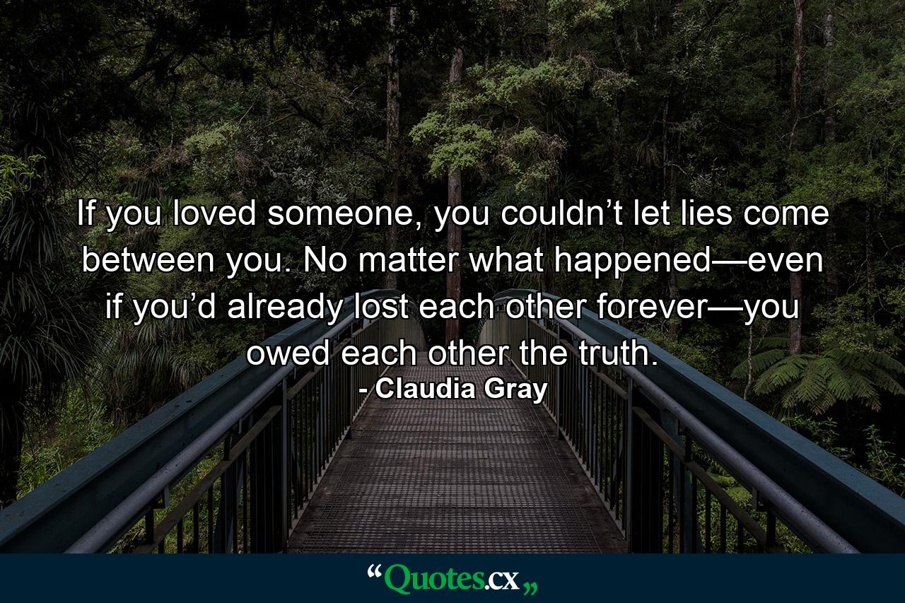 If you loved someone, you couldn’t let lies come between you. No matter what happened—even if you’d already lost each other forever—you owed each other the truth. - Quote by Claudia Gray