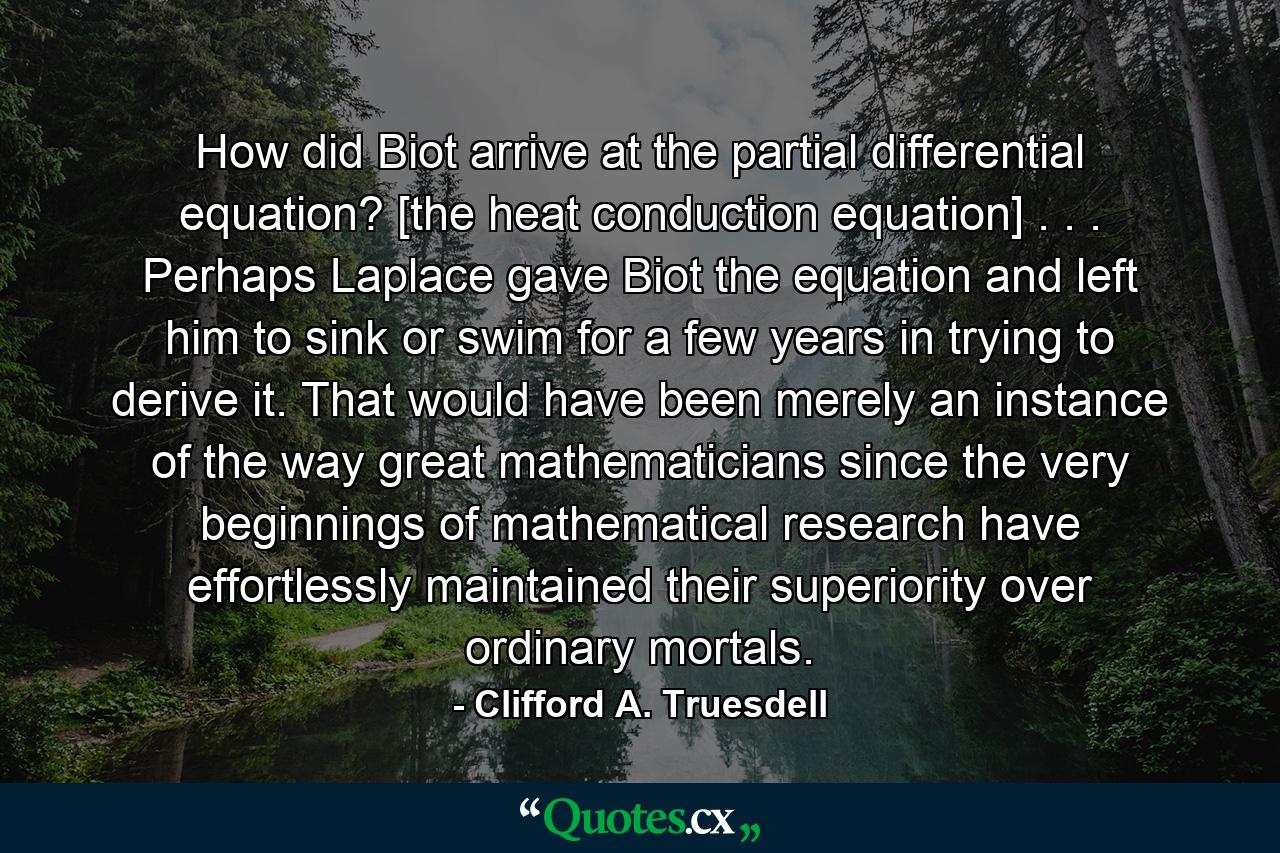 How did Biot arrive at the partial differential equation? [the heat conduction equation] . . . Perhaps Laplace gave Biot the equation and left him to sink or swim for a few years in trying to derive it. That would have been merely an instance of the way great mathematicians since the very beginnings of mathematical research have effortlessly maintained their superiority over ordinary mortals. - Quote by Clifford A. Truesdell