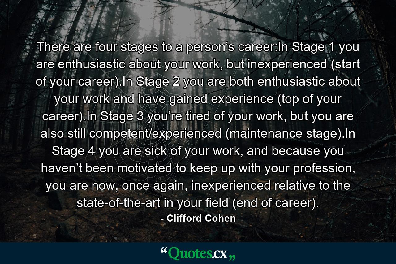 There are four stages to a person’s career:In Stage 1 you are enthusiastic about your work, but inexperienced (start of your career).In Stage 2 you are both enthusiastic about your work and have gained experience (top of your career).In Stage 3 you’re tired of your work, but you are also still competent/experienced (maintenance stage).In Stage 4 you are sick of your work, and because you haven’t been motivated to keep up with your profession, you are now, once again, inexperienced relative to the state-of-the-art in your field (end of career). - Quote by Clifford Cohen